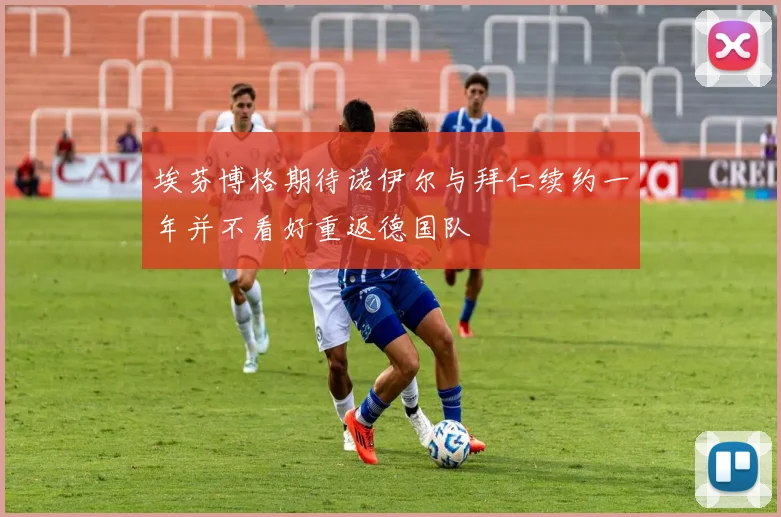 埃芬博格期待诺伊尔与拜仁续约一年并不看好重返德国队