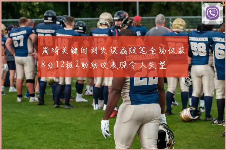 周琦关键时刻失误成败笔全场仅获8分12板2助助攻表现令人失望