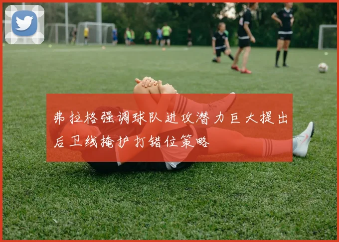 弗拉格强调球队进攻潜力巨大提出后卫线掩护打错位策略