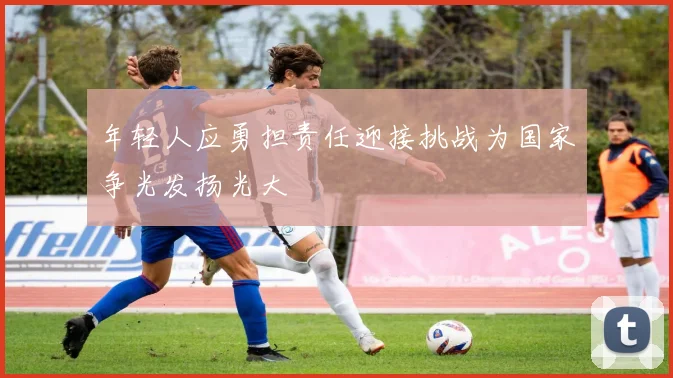 年轻人应勇担责任迎接挑战为国家争光发扬光大