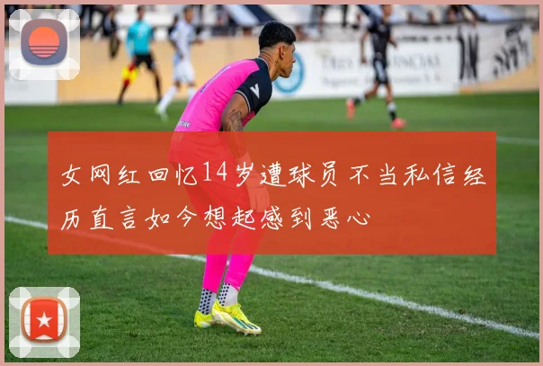 女网红回忆14岁遭球员不当私信经历直言如今想起感到恶心