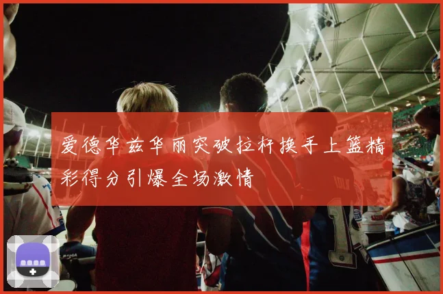 爱德华兹华丽突破拉杆换手上篮精彩得分引爆全场激情