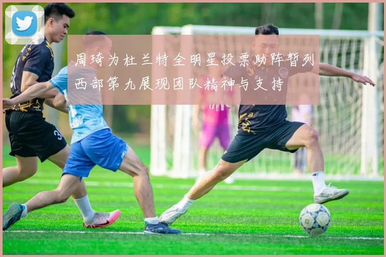 周琦为杜兰特全明星投票助阵暂列西部第九展现团队精神与支持