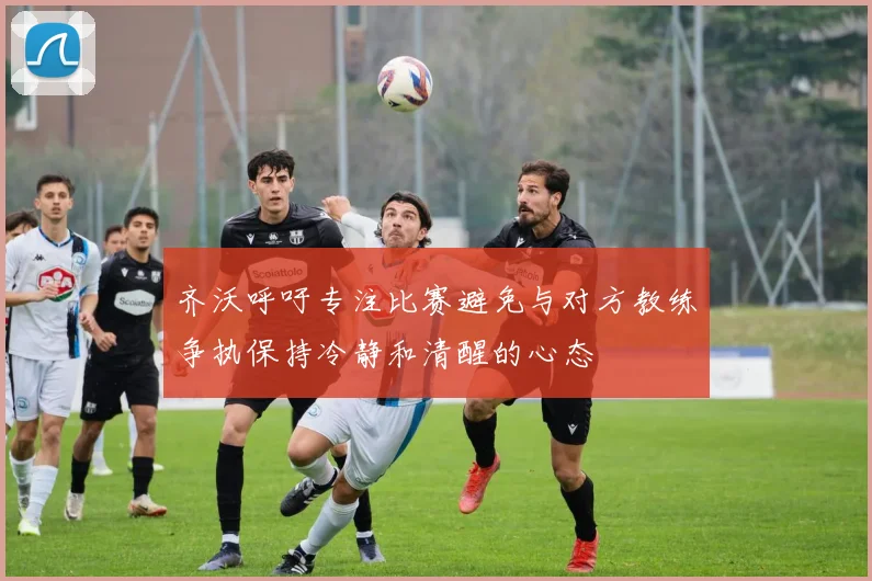 齐沃呼吁专注比赛避免与对方教练争执保持冷静和清醒的心态