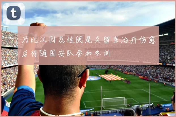 乃比江因急性阑尾炎留京治疗伤愈后将随国安队参加冬训