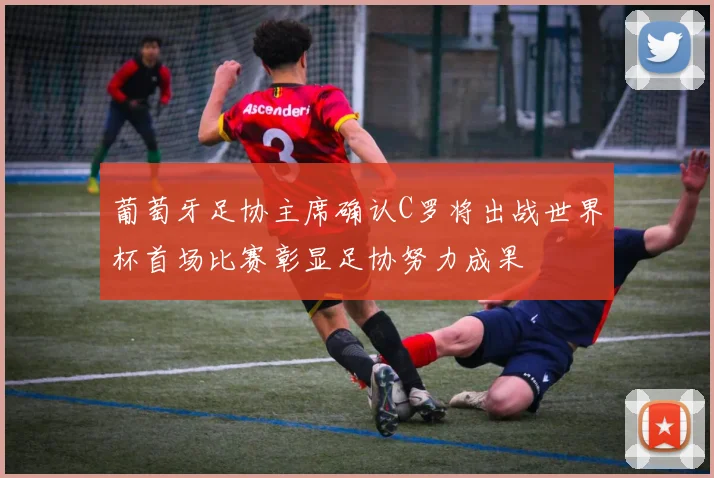 葡萄牙足协主席确认C罗将出战世界杯首场比赛彰显足协努力成果