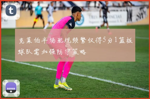 克莱伯半场犯规频繁仅得5分1篮板球队需加强防守策略