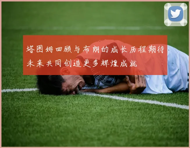 塔图姆回顾与布朗的成长历程期待未来共同创造更多辉煌成就