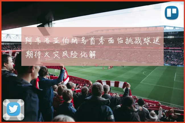 阿韦洛亚伯纳乌首秀面临挑战球迷期待火灾风险化解