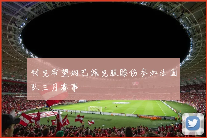 耐克希望姆巴佩克服膝伤参加法国队三月赛事