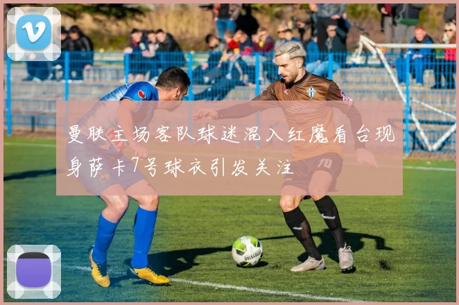 曼联主场客队球迷混入红魔看台现身萨卡7号球衣引发关注