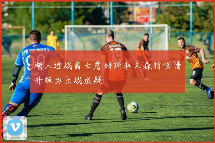 湖人迎战爵士詹姆斯和文森特伤情升级为出战成疑